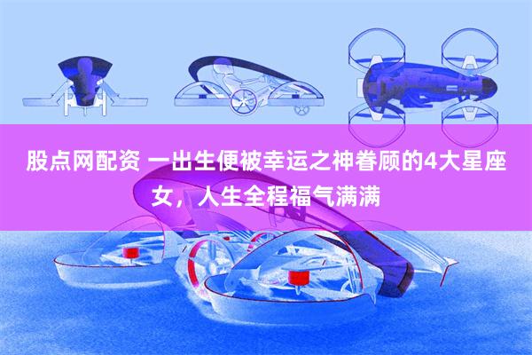 股点网配资 一出生便被幸运之神眷顾的4大星座女，人生全程福气满满