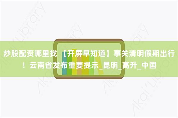 炒股配资哪里找 【开屏早知道】事关清明假期出行！云南省发布重要提示_昆明_高升_中国