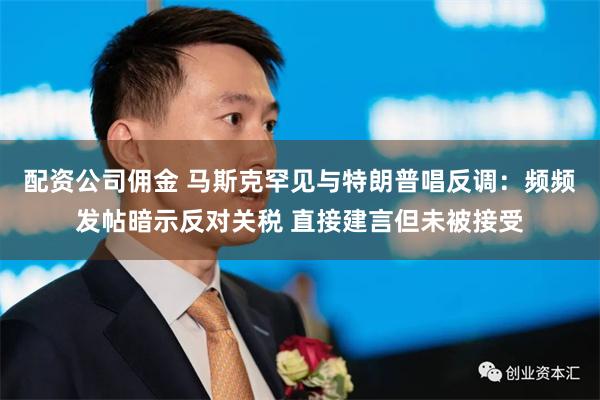 配资公司佣金 马斯克罕见与特朗普唱反调：频频发帖暗示反对关税 直接建言但未被接受