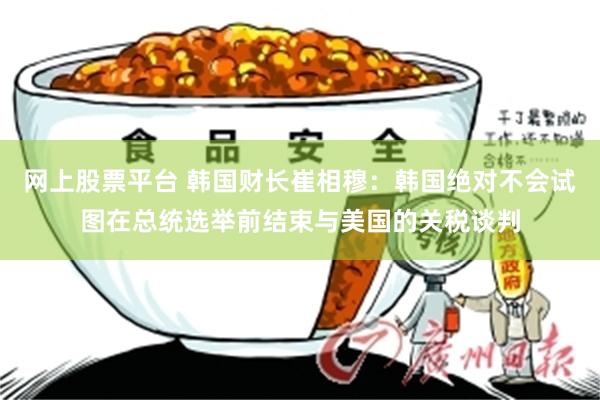 网上股票平台 韩国财长崔相穆：韩国绝对不会试图在总统选举前结束与美国的关税谈判