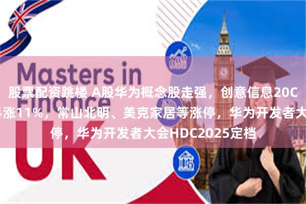 股票配资跳楼 A股华为概念股走强，创意信息20CM涨停，天源迪科涨11%，常山北明、美克家居等涨停，华为开发者大会HDC2025定档