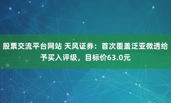 股票交流平台网站 天风证券：首次覆盖泛亚微透给予买入评级，目标价63.0元