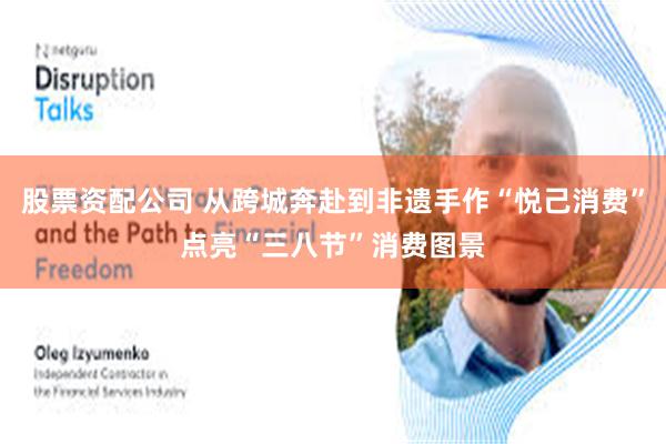 股票资配公司 从跨城奔赴到非遗手作“悦己消费”点亮“三八节”消费图景