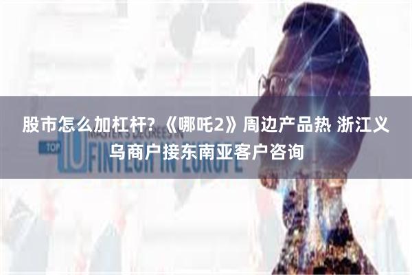 股市怎么加杠杆? 《哪吒2》周边产品热 浙江义乌商户接东南亚客户咨询