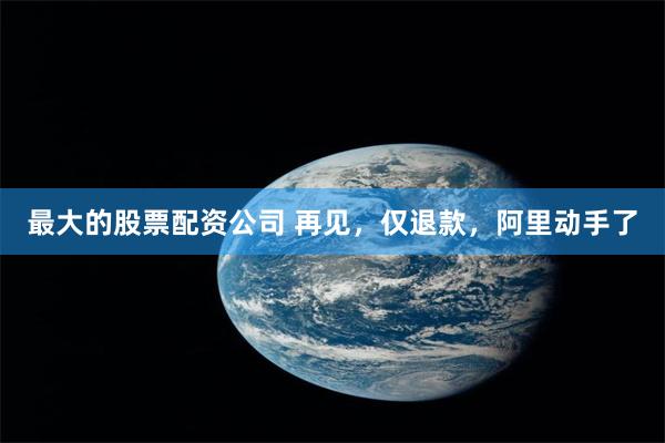 最大的股票配资公司 再见，仅退款，阿里动手了