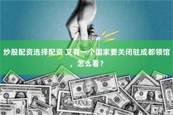 炒股配资选择配资 又有一个国家要关闭驻成都领馆，怎么看？