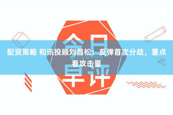 配资策略 和讯投顾刘昌松：反弹首次分歧，重点看攻击量