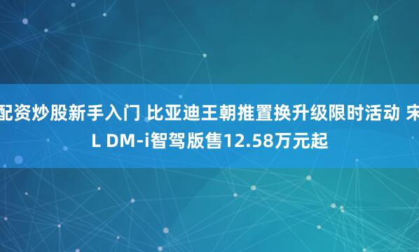 配资炒股新手入门 比亚迪王朝推置换升级限时活动 宋L DM-i智驾版售12.58万元起