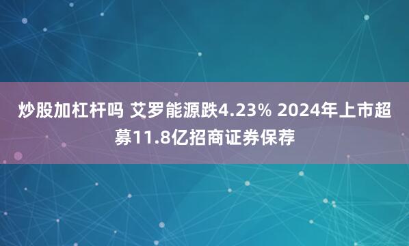炒股加杠杆吗 艾罗能源跌4.23% 2024年上市超募11.8亿招商证券保荐