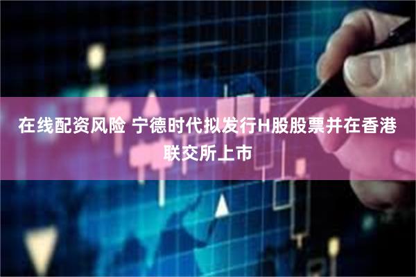 在线配资风险 宁德时代拟发行H股股票并在香港联交所上市