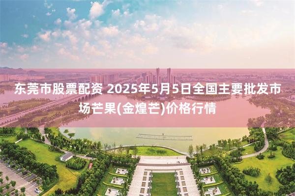 东莞市股票配资 2025年5月5日全国主要批发市场芒果(金煌芒)价格行情