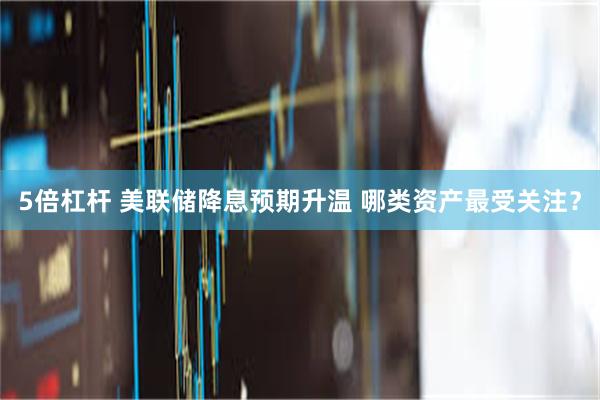 5倍杠杆 美联储降息预期升温 哪类资产最受关注？