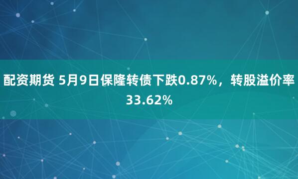 配资期货 5月9日保隆转债下跌0.87%，转股溢价率33.62%
