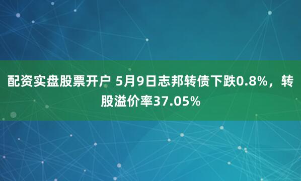 配资实盘股票开户 5月9日志邦转债下跌0.8%，转股溢价率37.05%