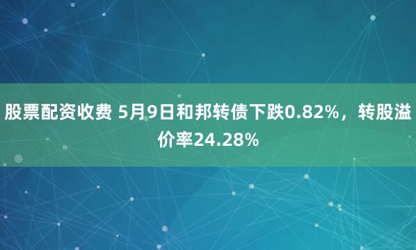 股票配资收费 5月9日和邦转债下跌0.82%，转股溢价率24.28%