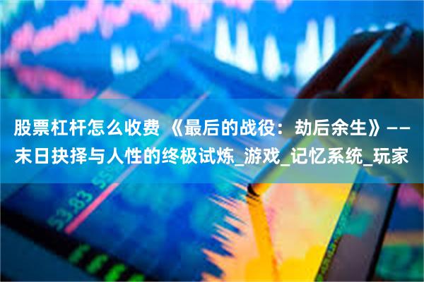 股票杠杆怎么收费 《最后的战役：劫后余生》——末日抉择与人性的终极试炼_游戏_记忆系统_玩家