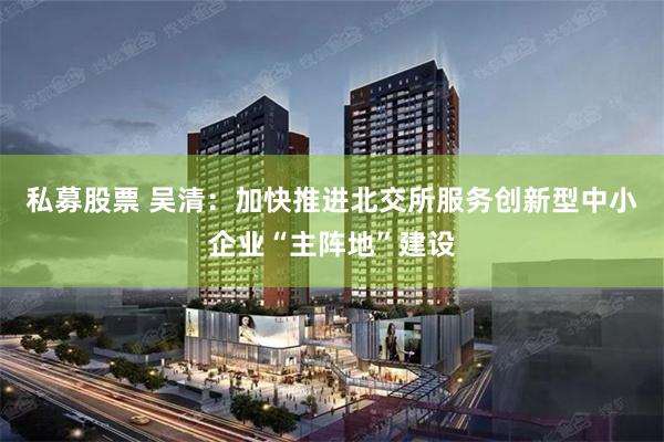 私募股票 吴清：加快推进北交所服务创新型中小企业“主阵地”建设