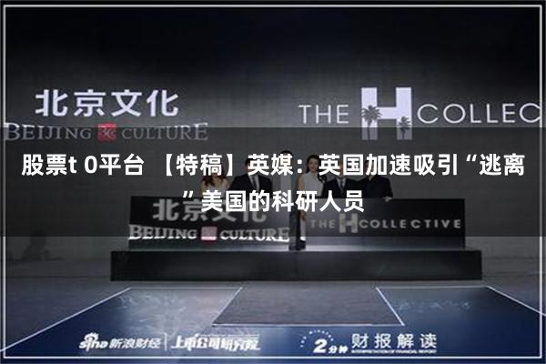 股票t 0平台 【特稿】英媒：英国加速吸引“逃离”美国的科研人员