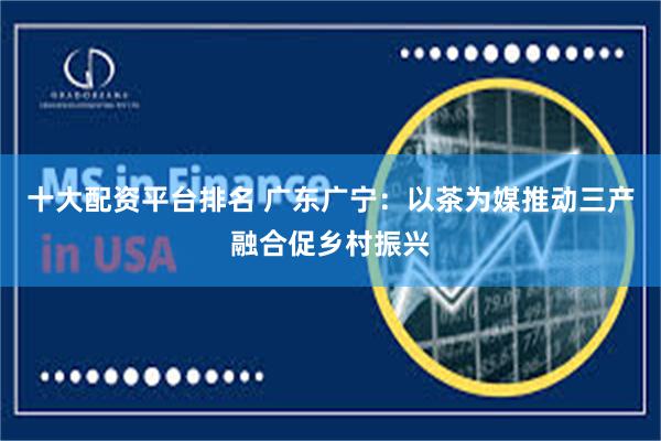 十大配资平台排名 广东广宁：以茶为媒推动三产融合促乡村振兴