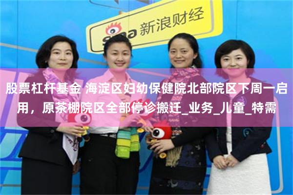 股票杠杆基金 海淀区妇幼保健院北部院区下周一启用，原茶棚院区全部停诊搬迁_业务_儿童_特需