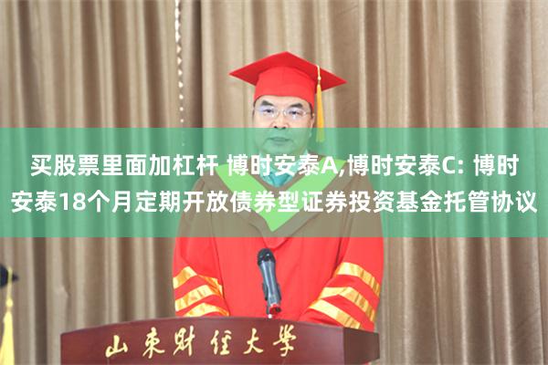 买股票里面加杠杆 博时安泰A,博时安泰C: 博时安泰18个月定期开放债券型证券投资基金托管协议