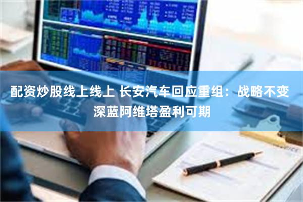 配资炒股线上线上 长安汽车回应重组：战略不变 深蓝阿维塔盈利可期