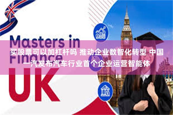 买股票可以加杠杆吗 推动企业数智化转型 中国一汽发布汽车行业首个企业运营智能体