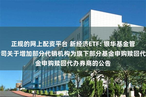正规的网上配资平台 新经济ETF: 银华基金管理股份有限公司关于增加部分代销机构为旗下部分基金申购赎回代办券商的公告