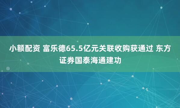 小额配资 富乐德65.5亿元关联收购获通过 东方证券国泰海通建功