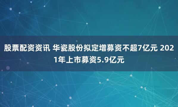 股票配资资讯 华瓷股份拟定增募资不超7亿元 2021年上市募资5.9亿元