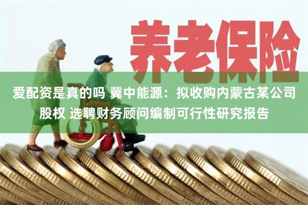 爱配资是真的吗 冀中能源：拟收购内蒙古某公司股权 选聘财务顾问编制可行性研究报告