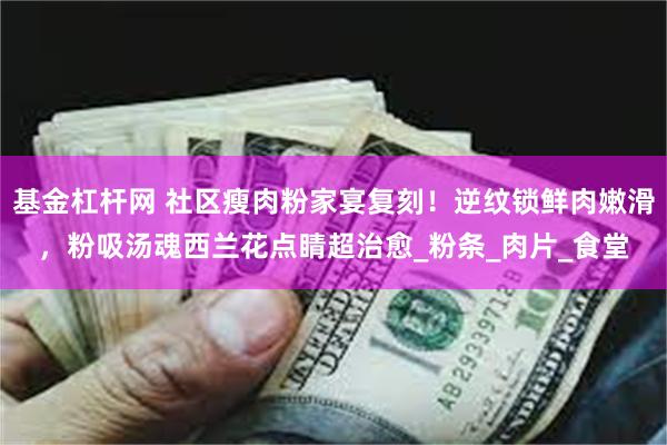 基金杠杆网 社区瘦肉粉家宴复刻！逆纹锁鲜肉嫩滑，粉吸汤魂西兰花点睛超治愈_粉条_肉片_食堂