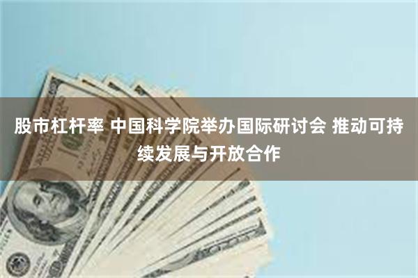 股市杠杆率 中国科学院举办国际研讨会 推动可持续发展与开放合作