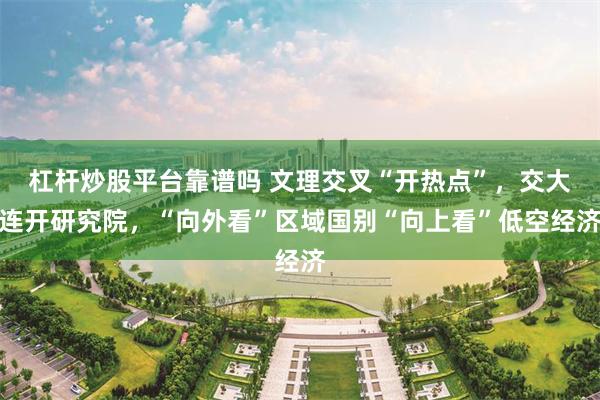 杠杆炒股平台靠谱吗 文理交叉“开热点”，交大连开研究院，“向外看”区域国别“向上看”低空经济