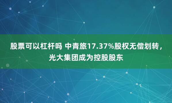 股票可以杠杆吗 中青旅17.37%股权无偿划转，光大集团成为控股股东