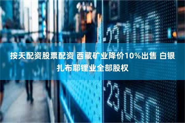 按天配资股票配资 西藏矿业降价10%出售 白银扎布耶锂业全部股权