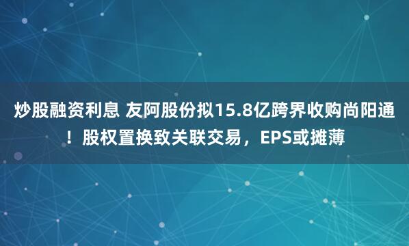 炒股融资利息 友阿股份拟15.8亿跨界收购尚阳通！股权置换致关联交易，EPS或摊薄