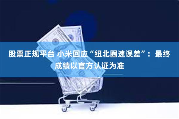 股票正规平台 小米回应“纽北圈速误差”：最终成绩以官方认证为准