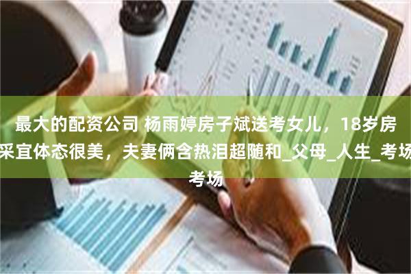 最大的配资公司 杨雨婷房子斌送考女儿，18岁房采宜体态很美，夫妻俩含热泪超随和_父母_人生_考场