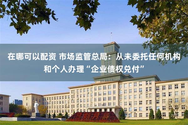 在哪可以配资 市场监管总局：从未委托任何机构和个人办理“企业债权兑付”