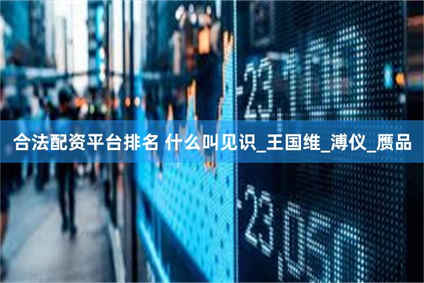 合法配资平台排名 什么叫见识_王国维_溥仪_赝品