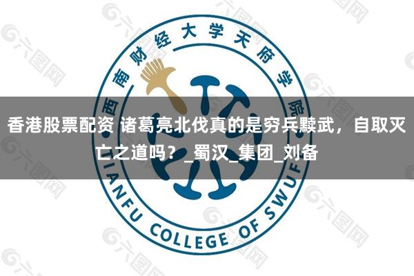 香港股票配资 诸葛亮北伐真的是穷兵黩武，自取灭亡之道吗？_蜀汉_集团_刘备