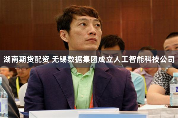 湖南期货配资 无锡数据集团成立人工智能科技公司