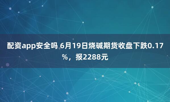 配资app安全吗 6月19日烧碱期货收盘下跌0.17%，报2288元