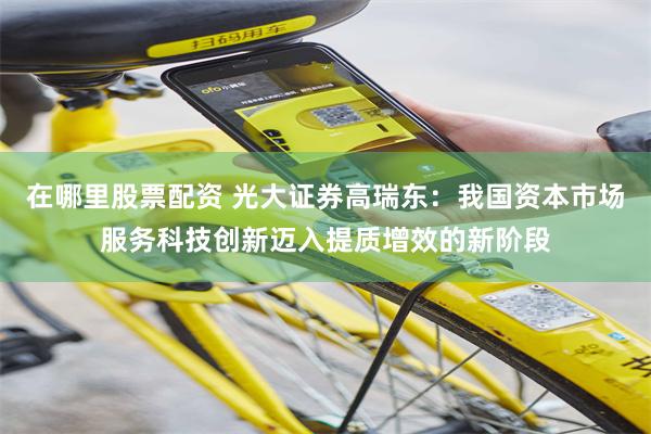 在哪里股票配资 光大证券高瑞东：我国资本市场服务科技创新迈入提质增效的新阶段