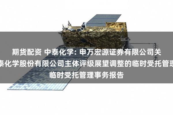 期货配资 中泰化学: 申万宏源证券有限公司关于新疆中泰化学股份有限公司主体评级展望调整的临时受托管理事务报告