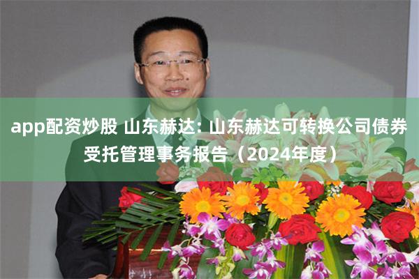 app配资炒股 山东赫达: 山东赫达可转换公司债券受托管理事务报告（2024年度）