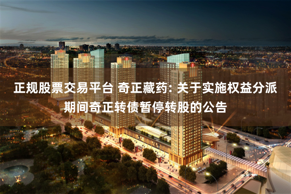 正规股票交易平台 奇正藏药: 关于实施权益分派期间奇正转债暂停转股的公告