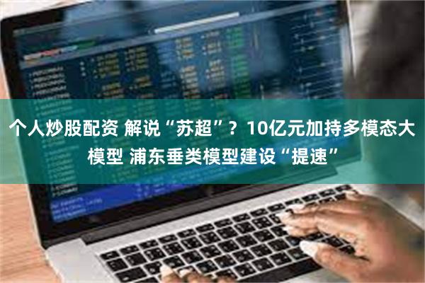 个人炒股配资 解说“苏超”？10亿元加持多模态大模型 浦东垂类模型建设“提速”