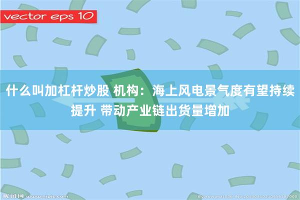 什么叫加杠杆炒股 机构：海上风电景气度有望持续提升 带动产业链出货量增加